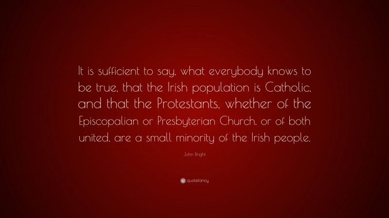 John Bright Quote: “It is sufficient to say, what everybody knows to be true, that the Irish population is Catholic, and that the Protestants, whether of the Episcopalian or Presbyterian Church, or of both united, are a small minority of the Irish people.”