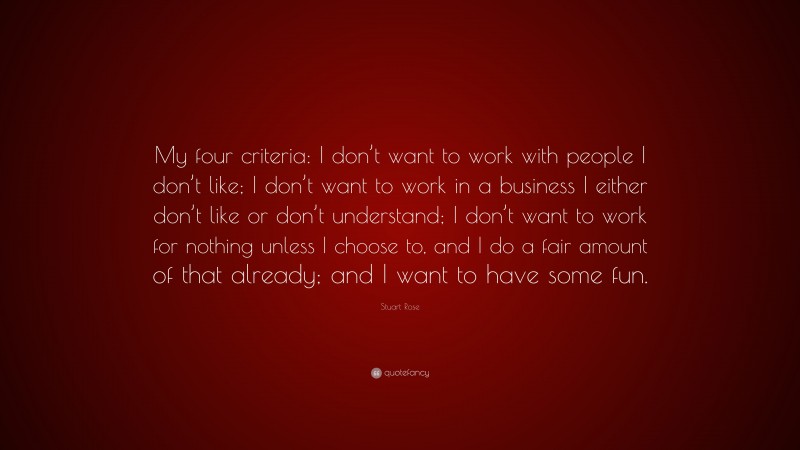 Stuart Rose Quote: “My four criteria: I don’t want to work with people I don’t like; I don’t want to work in a business I either don’t like or don’t understand; I don’t want to work for nothing unless I choose to, and I do a fair amount of that already; and I want to have some fun.”