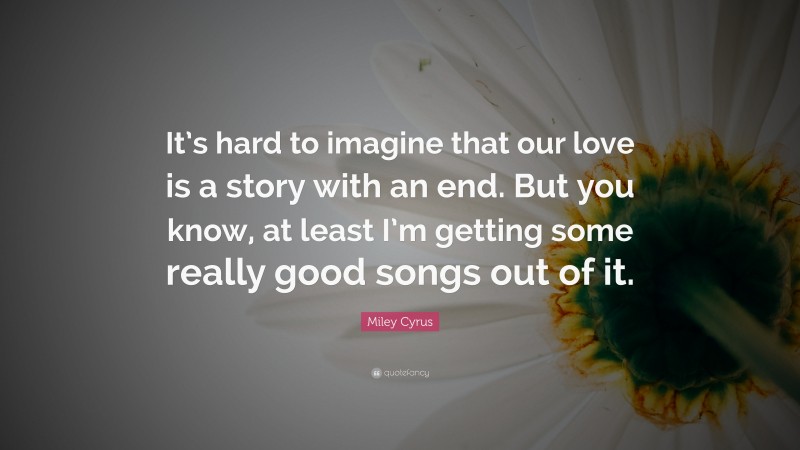 Miley Cyrus Quote: “It’s hard to imagine that our love is a story with an end. But you know, at least I’m getting some really good songs out of it.”