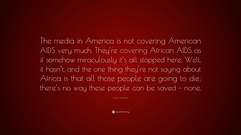 Larry Kramer Quote: “The media in America is not covering American AIDS very much. They’re covering African AIDS as if somehow miraculously it’s all stopped here. Well, it hasn’t, and the one thing they’re not saying about Africa is that all those people are going to die; there’s no way these people can be saved – none.”