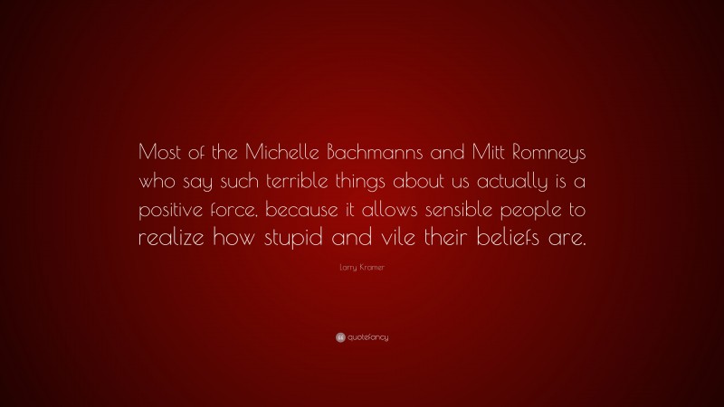 Larry Kramer Quote: “Most of the Michelle Bachmanns and Mitt Romneys who say such terrible things about us actually is a positive force, because it allows sensible people to realize how stupid and vile their beliefs are.”