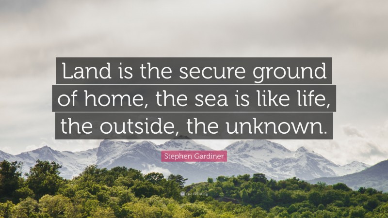 Stephen Gardiner Quote: “Land is the secure ground of home, the sea is like life, the outside, the unknown.”