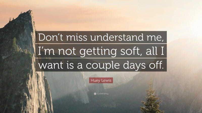 Huey Lewis Quote: “Don’t miss understand me, I’m not getting soft, all I want is a couple days off.”