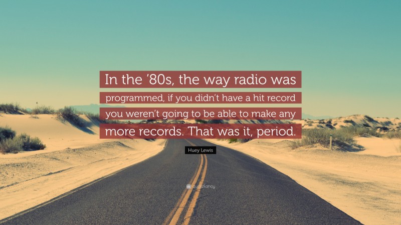 Huey Lewis Quote: “In the ’80s, the way radio was programmed, if you didn’t have a hit record you weren’t going to be able to make any more records. That was it, period.”