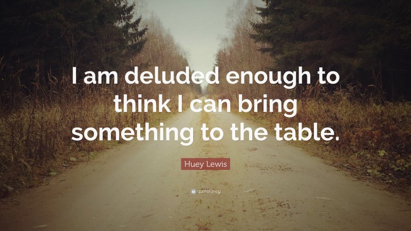 Huey Lewis Quote: “I am deluded enough to think I can bring something to the table.”