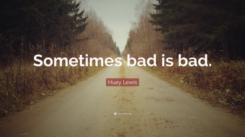 Huey Lewis Quote: “Sometimes bad is bad.”