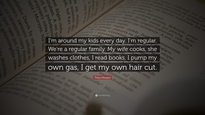 Tracy Morgan Quote: “I’m around my kids every day. I’m regular. We’re a regular family. My wife cooks, she washes clothes, I read books, I pump my own gas, I get my own hair cut.”