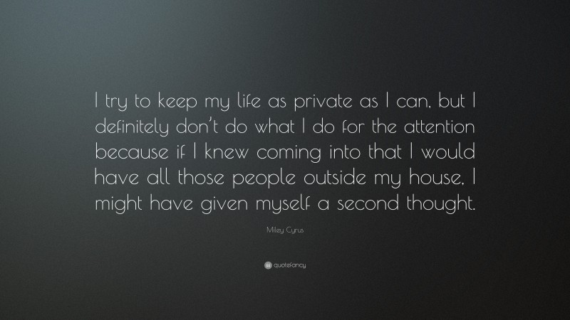 Miley Cyrus Quote: “I try to keep my life as private as I can, but I definitely don’t do what I do for the attention because if I knew coming into that I would have all those people outside my house, I might have given myself a second thought.”