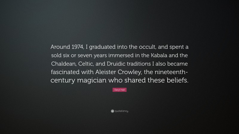 Daryl Hall Quote: “Around 1974, I graduated into the occult, and spent a sold six or seven years immersed in the Kabala and the Chaldean, Celtic, and Druidic traditions I also became fascinated with Aleister Crowley, the nineteenth-century magician who shared these beliefs.”