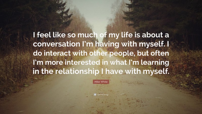 Mike White Quote: “I feel like so much of my life is about a conversation I’m having with myself. I do interact with other people, but often I’m more interested in what I’m learning in the relationship I have with myself.”