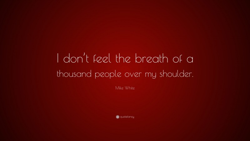 Mike White Quote: “I don’t feel the breath of a thousand people over my shoulder.”