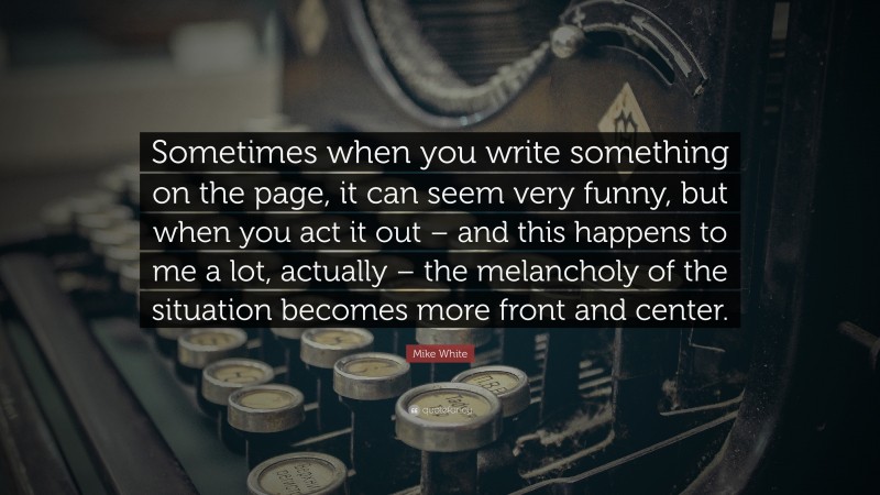 Mike White Quote: “Sometimes when you write something on the page, it can seem very funny, but when you act it out – and this happens to me a lot, actually – the melancholy of the situation becomes more front and center.”