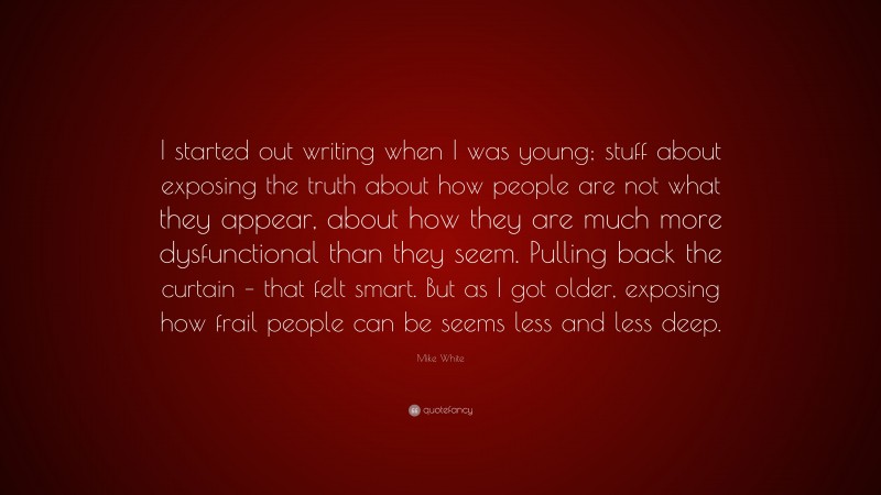 Mike White Quote: “I started out writing when I was young; stuff about exposing the truth about how people are not what they appear, about how they are much more dysfunctional than they seem. Pulling back the curtain – that felt smart. But as I got older, exposing how frail people can be seems less and less deep.”