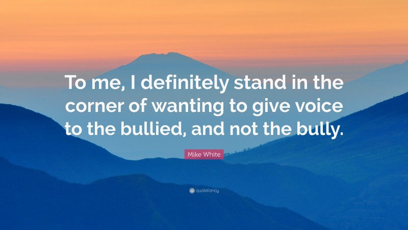 Mike White Quote: “To me, I definitely stand in the corner of wanting to give voice to the bullied, and not the bully.”