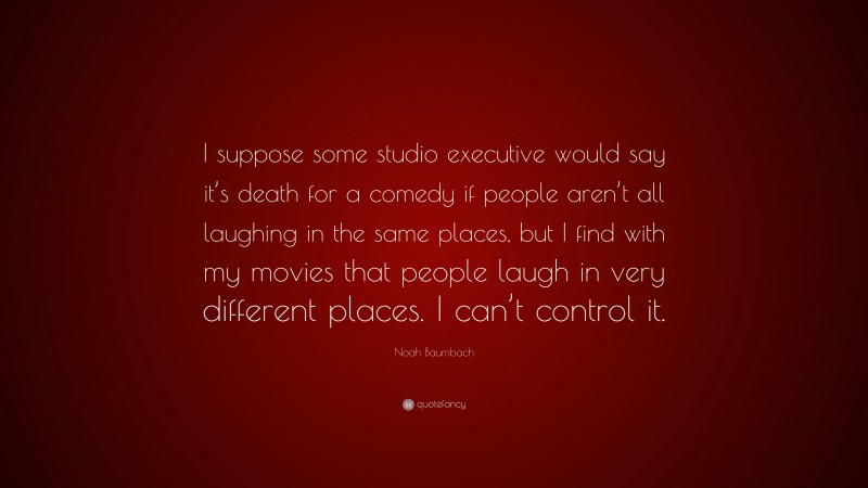 Noah Baumbach Quote: “I suppose some studio executive would say it’s death for a comedy if people aren’t all laughing in the same places, but I find with my movies that people laugh in very different places. I can’t control it.”