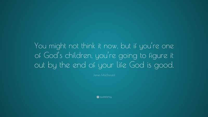 James MacDonald Quote: “You might not think it now, but if you’re one of God’s children, you’re going to figure it out by the end of your life God is good.”