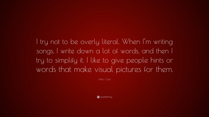 Neko Case Quote: “I try not to be overly literal. When I’m writing songs, I write down a lot of words, and then I try to simplify it. I like to give people hints or words that make visual pictures for them.”