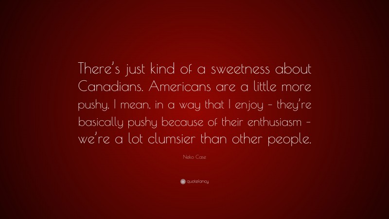 Neko Case Quote: “There’s just kind of a sweetness about Canadians. Americans are a little more pushy, I mean, in a way that I enjoy – they’re basically pushy because of their enthusiasm – we’re a lot clumsier than other people.”