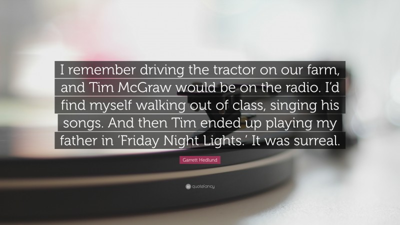 Garrett Hedlund Quote: “I remember driving the tractor on our farm, and Tim McGraw would be on the radio. I’d find myself walking out of class, singing his songs. And then Tim ended up playing my father in ‘Friday Night Lights.’ It was surreal.”