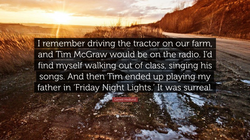 Garrett Hedlund Quote: “I remember driving the tractor on our farm, and Tim McGraw would be on the radio. I’d find myself walking out of class, singing his songs. And then Tim ended up playing my father in ‘Friday Night Lights.’ It was surreal.”