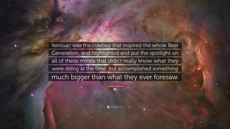 Garrett Hedlund Quote: “Kerouac was the cowboy that inspired the whole Beat Generation, and highlighted and put the spotlight on all of these minds that didn’t really know what they were doing at the time, but accomplished something much bigger than what they ever foresaw.”
