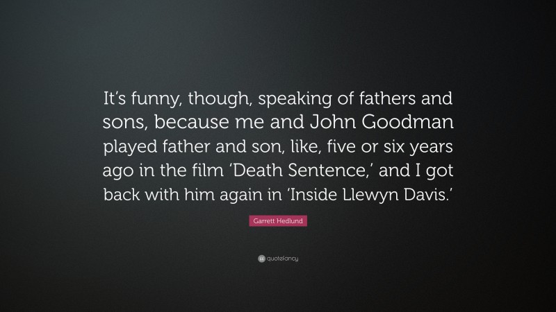 Garrett Hedlund Quote: “It’s funny, though, speaking of fathers and sons, because me and John Goodman played father and son, like, five or six years ago in the film ‘Death Sentence,’ and I got back with him again in ‘Inside Llewyn Davis.’”