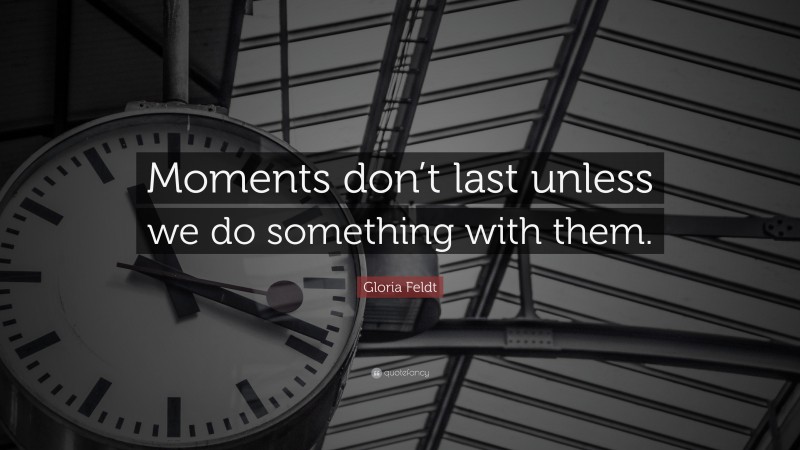 Gloria Feldt Quote: “Moments don’t last unless we do something with them.”