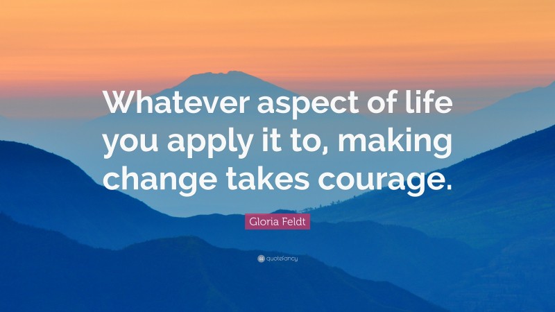 Gloria Feldt Quote: “Whatever aspect of life you apply it to, making change takes courage.”