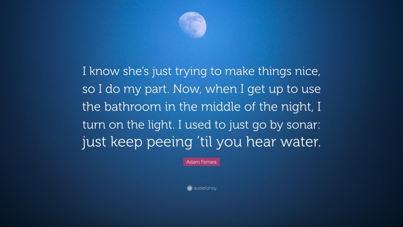 Adam Ferrara Quote: “I know she’s just trying to make things nice, so I do my part. Now, when I get up to use the bathroom in the middle of the night, I turn on the light. I used to just go by sonar: just keep peeing ’til you hear water.”