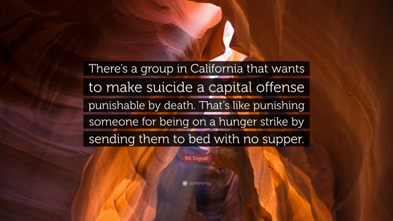 Bill Engvall Quote: “There’s a group in California that wants to make suicide a capital offense punishable by death. That’s like punishing someone for being on a hunger strike by sending them to bed with no supper.”