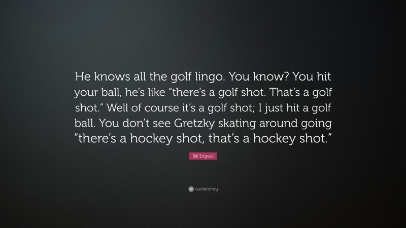 Bill Engvall Quote: “He knows all the golf lingo. You know? You hit your ball, he’s like “there’s a golf shot. That’s a golf shot.” Well of course it’s a golf shot; I just hit a golf ball. You don’t see Gretzky skating around going “there’s a hockey shot, that’s a hockey shot.””