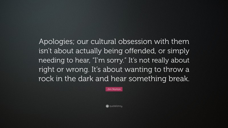 Jim Norton Quote: “Apologies; our cultural obsession with them isn’t about actually being offended, or simply needing to hear, “I’m sorry.” It’s not really about right or wrong. It’s about wanting to throw a rock in the dark and hear something break.”