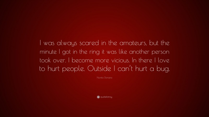 Nonito Donaire Quote: “I was always scared in the amateurs, but the minute I got in the ring it was like another person took over. I become more vicious. In there I love to hurt people. Outside I can’t hurt a bug.”