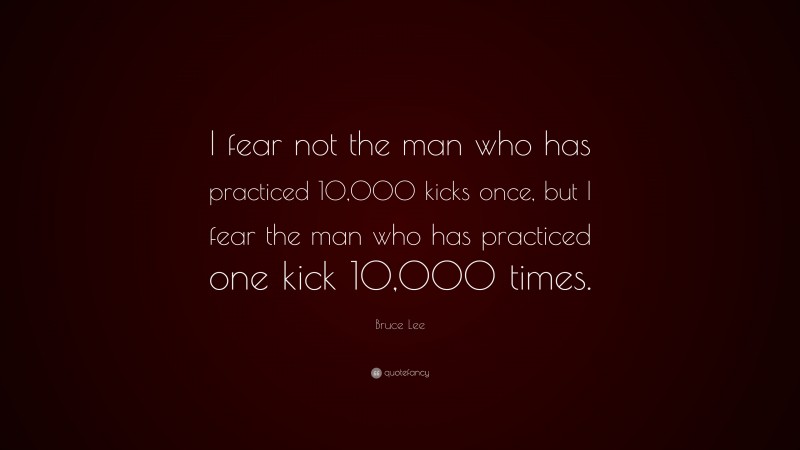 Bruce Lee Quote: “I fear not the man who has practiced 10,000 kicks once, but I fear the man who has practiced one kick 10,000 times.”