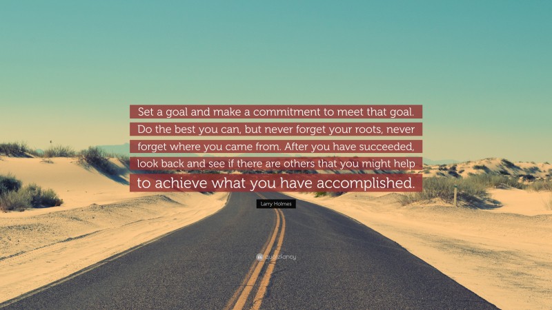 Larry Holmes Quote: “Set a goal and make a commitment to meet that goal. Do the best you can, but never forget your roots, never forget where you came from. After you have succeeded, look back and see if there are others that you might help to achieve what you have accomplished.”