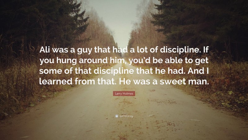 Larry Holmes Quote: “Ali was a guy that had a lot of discipline. If you hung around him, you’d be able to get some of that discipline that he had. And I learned from that. He was a sweet man.”