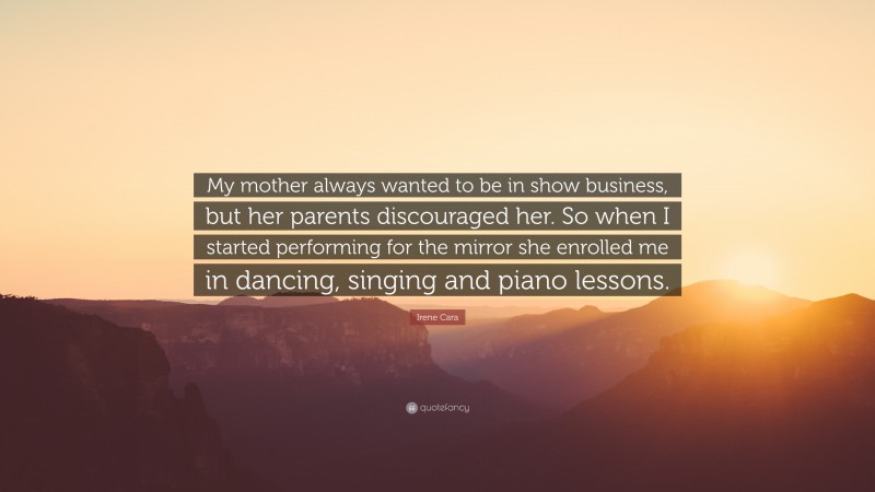 Irene Cara Quote: “My mother always wanted to be in show business, but her parents discouraged her. So when I started performing for the mirror she enrolled me in dancing, singing and piano lessons.”