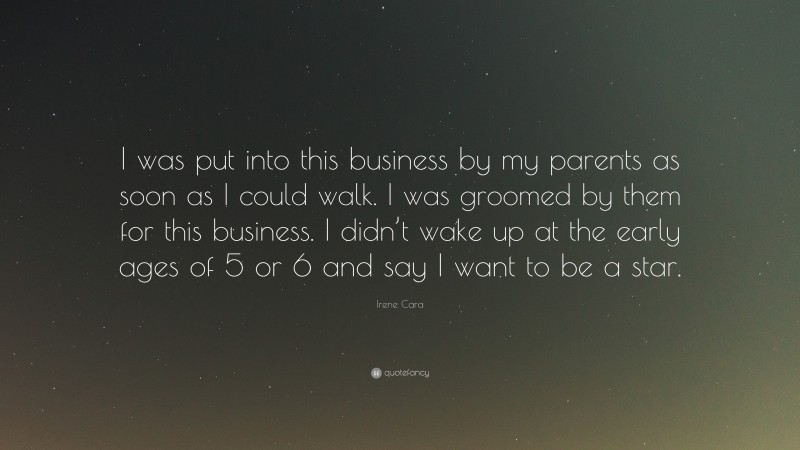 Irene Cara Quote: “I was put into this business by my parents as soon as I could walk. I was groomed by them for this business. I didn’t wake up at the early ages of 5 or 6 and say I want to be a star.”