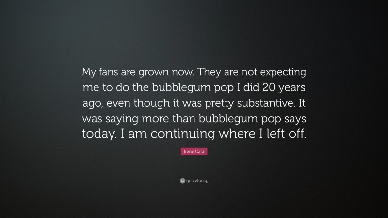 Irene Cara Quote: “My fans are grown now. They are not expecting me to do the bubblegum pop I did 20 years ago, even though it was pretty substantive. It was saying more than bubblegum pop says today. I am continuing where I left off.”