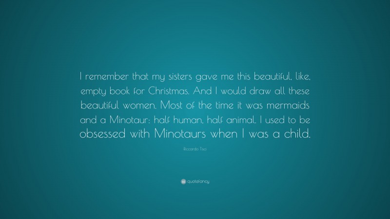 Riccardo Tisci Quote: “I remember that my sisters gave me this beautiful, like, empty book for Christmas. And I would draw all these beautiful women. Most of the time it was mermaids and a Minotaur: half human, half animal. I used to be obsessed with Minotaurs when I was a child.”