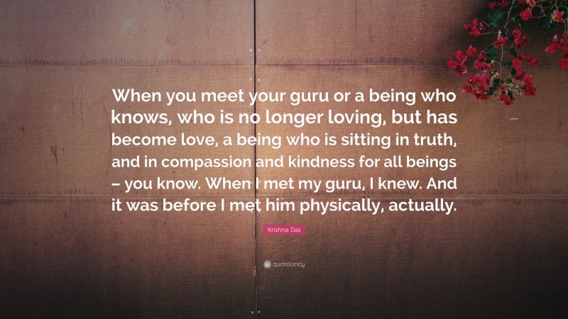 Krishna Das Quote: “When you meet your guru or a being who knows, who is no longer loving, but has become love, a being who is sitting in truth, and in compassion and kindness for all beings – you know. When I met my guru, I knew. And it was before I met him physically, actually.”
