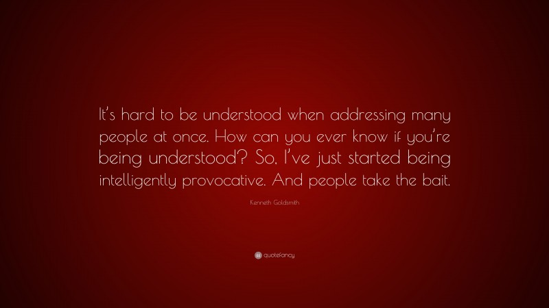 Kenneth Goldsmith Quote: “It’s hard to be understood when addressing many people at once. How can you ever know if you’re being understood? So, I’ve just started being intelligently provocative. And people take the bait.”