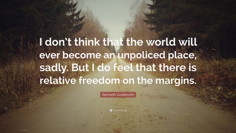 Kenneth Goldsmith Quote: “I don’t think that the world will ever become an unpoliced place, sadly. But I do feel that there is relative freedom on the margins.”