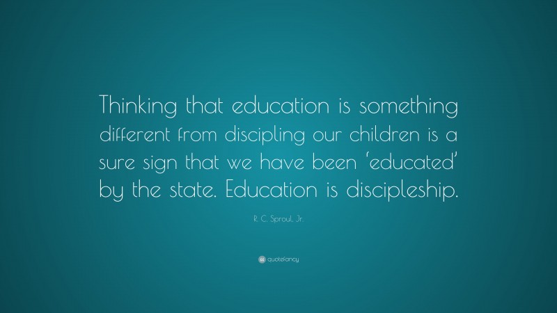 R. C. Sproul, Jr. Quote: “Thinking that education is something different from discipling our children is a sure sign that we have been ‘educated’ by the state. Education is discipleship.”