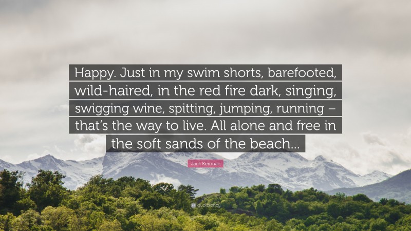 Jack Kerouac Quote: “Happy. Just in my swim shorts, barefooted, wild-haired, in the red fire dark, singing, swigging wine, spitting, jumping, running – that’s the way to live. All alone and free in the soft sands of the beach...”