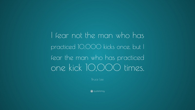 Bruce Lee Quote: “I fear not the man who has practiced 10,000 kicks once, but I fear the man who has practiced one kick 10,000 times.”