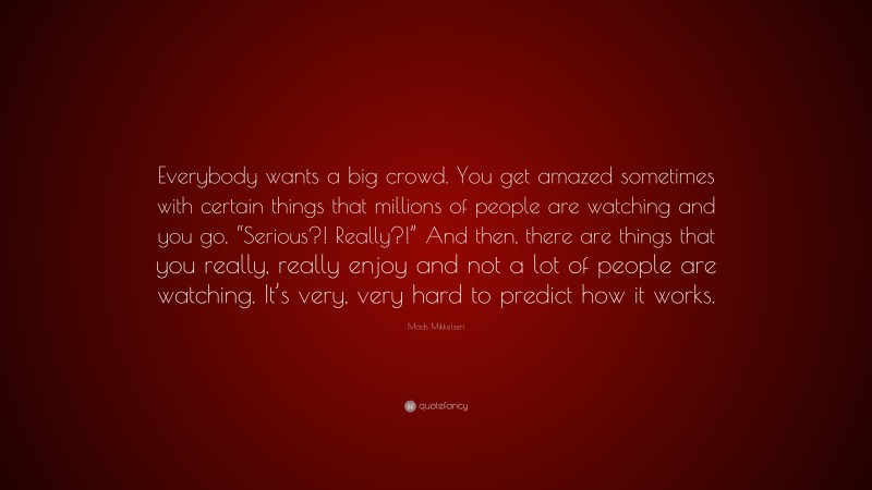 Mads Mikkelsen Quote: “Everybody wants a big crowd. You get amazed sometimes with certain things that millions of people are watching and you go, “Serious?! Really?!” And then, there are things that you really, really enjoy and not a lot of people are watching. It’s very, very hard to predict how it works.”