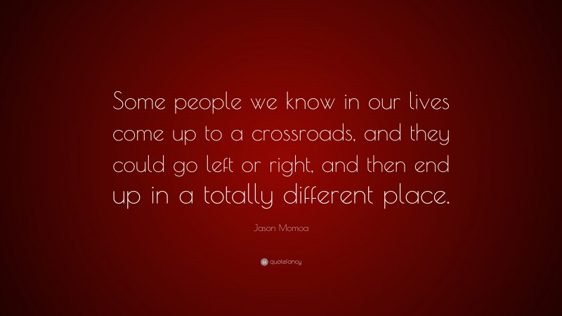 Jason Momoa Quote: “Some people we know in our lives come up to a crossroads, and they could go left or right, and then end up in a totally different place.”