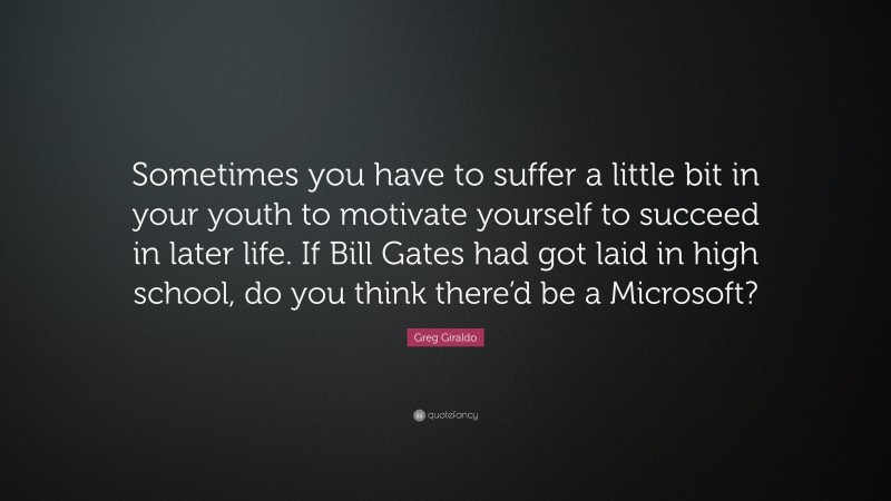 Greg Giraldo Quote: “Sometimes you have to suffer a little bit in your youth to motivate yourself to succeed in later life. If Bill Gates had got laid in high school, do you think there’d be a Microsoft?”