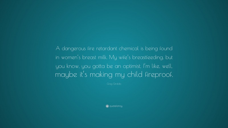 Greg Giraldo Quote: “A dangerous fire retardant chemical is being found in women’s breast milk. My wife’s breastfeeding, but you know, you gotta be an optimist. I’m like, well, maybe it’s making my child fireproof.”